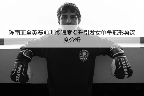 陈雨菲全英赛前训练强度提升引发女单争冠形势深度分析 | BOYUSport